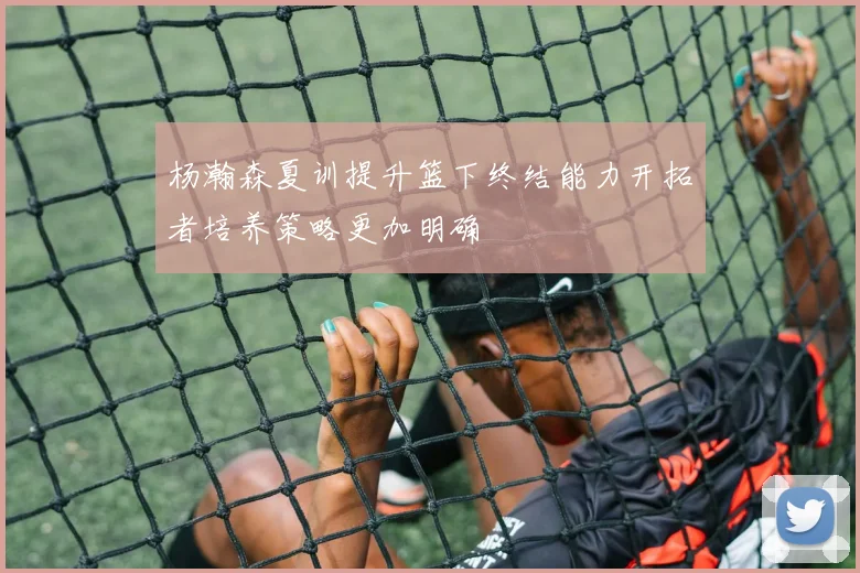 杨瀚森夏训提升篮下终结能力开拓者培养策略更加明确